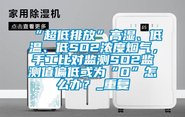 “超低排放”高湿、低温、低SO2浓度烟气，手工比对监测SO2监测值偏低或为“0”怎么办？_重复