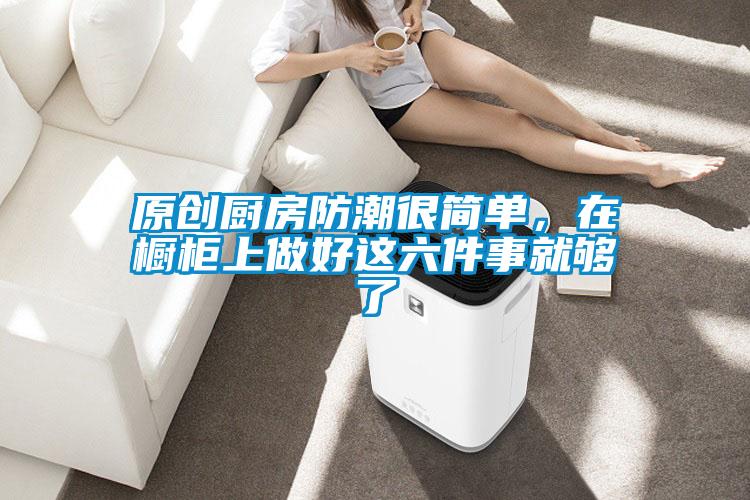 原创厨房防潮很简单,在橱柜上做好这六件事就够了