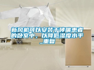 企业动态新风机可以安装于哮喘患者的卧室中，以降低湿度水平_重复