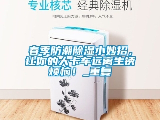 企业动态春季防潮除湿小妙招，让你的大卡车远离生锈烦恼！_重复