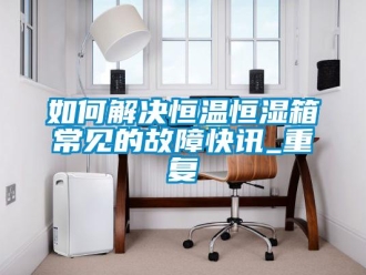 知识百科如何解决恒温恒湿箱常见的故障快讯_重复