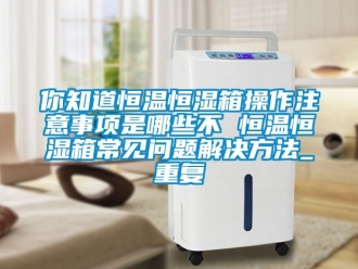 知识百科你知道恒温恒湿箱操作注意事项是哪些不 恒温恒湿箱常见问题解决方法_重复