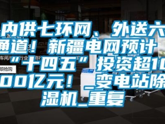 行业资讯内供七环网、外送六通道！新疆电网预计“十四五”投资超1000亿元！_变电站除湿机_重复