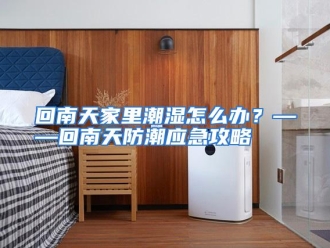 常见问题回南天家里潮湿怎么办？——回南天防潮应急攻略