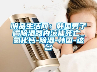 行业资讯明品生活网：韩国男子喝除湿器内液体死亡_氯化钙-除湿-韩国-这名