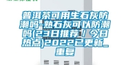 普洱茶可用生石灰防潮吗-熟石灰可以防潮吗(23日推荐／今日热点)2022已更新_重复