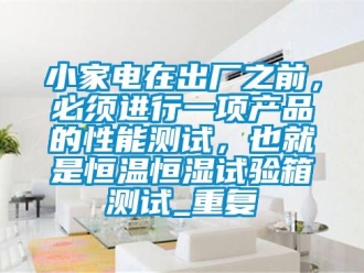 知识百科小家电在出厂之前，必须进行一项产品的性能测试，也就是恒温恒湿试验箱测试_重复
