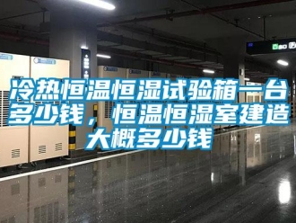 知识百科冷热恒温恒湿试验箱一台多少钱，恒温恒湿室建造大概多少钱