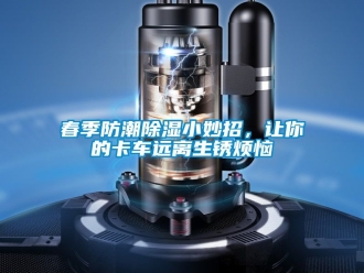 企业动态春季防潮除湿小妙招，让你的卡车远离生锈烦恼