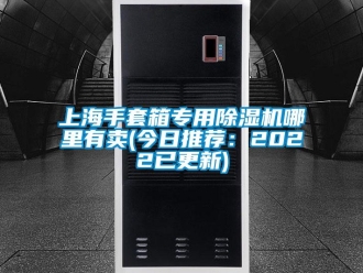 行业资讯上海手套箱专用除湿机哪里有卖(今日推荐：2022已更新)