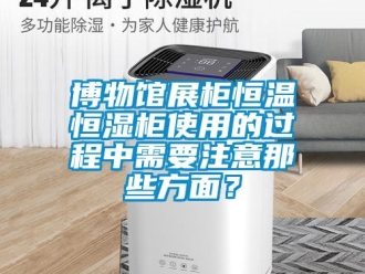 知识百科博物馆展柜恒温恒湿柜使用的过程中需要注意那些方面？