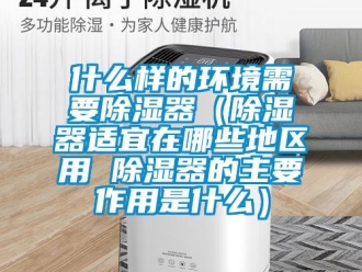 行业资讯什么样的环境需要除湿器（除湿器适宜在哪些地区用 除湿器的主要作用是什么）