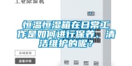恒温恒湿箱在日常工作是如何进行保养、清洁维护的呢？