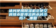 请问使用除湿机会使空调排水管排出的水减少吗？_重复