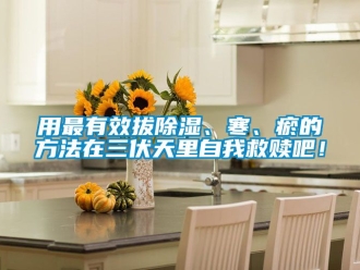 企业动态用最有效拔除湿、寒、瘀的方法在三伏天里自我救赎吧！