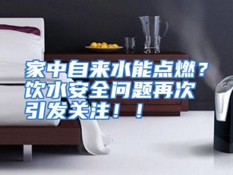 企业动态家中自来水能点燃？饮水安全问题再次引发关注！！