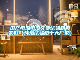 知识百科国产恒温恒湿交变试验箱哪家好（环境试验箱十大厂家）