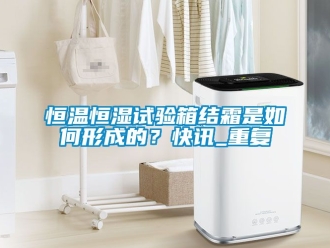 知识百科恒温恒湿试验箱结霜是如何形成的？快讯_重复