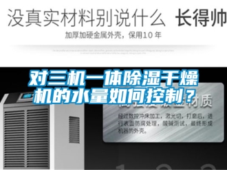 行业资讯对三机一体除湿干燥机的水量如何控制？