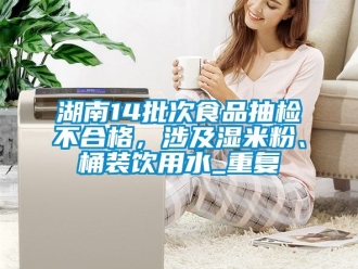 企业动态湖南14批次食品抽检不合格，涉及湿米粉、桶装饮用水_重复