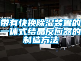 行业资讯带有快换除湿装置的一体式结晶反应器的制造方法