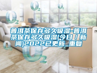 企业动态普洱茶保存多久吸湿-普洱茶保存多久吸湿(今日／新闻)2022已更新_重复