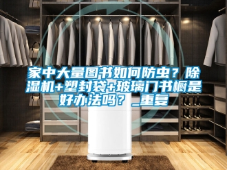 行业资讯家中大量图书如何防虫？除湿机+塑封袋+玻璃门书橱是好办法吗？_重复