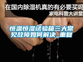 知识百科恒温恒湿试验箱三大常见故障如何解决_重复