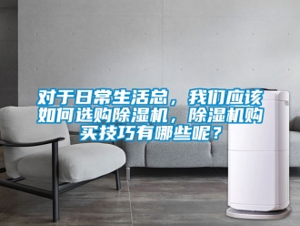 行业资讯对于日常生活总，我们应该如何选购除湿机，除湿机购买技巧有哪些呢？