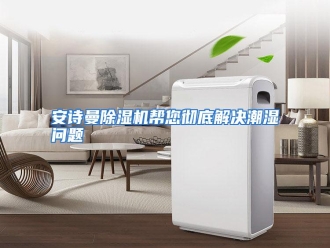 知识百科安诗曼除湿机帮您彻底解决潮湿问题