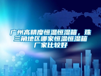 知识百科广州高精度恒温恒湿箱，珠三角地区哪家恒温恒湿箱厂家比较好