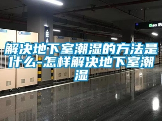 企业动态解决地下室潮湿的方法是什么-怎样解决地下室潮湿