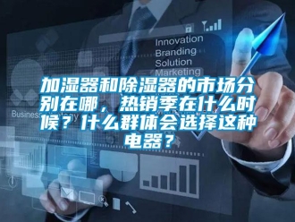行业资讯加湿器和除湿器的市场分别在哪，热销季在什么时候？什么群体会选择这种电器？