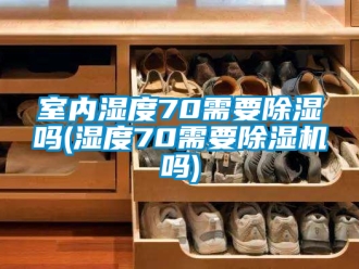 行业资讯室内湿度70需要除湿吗(湿度70需要除湿机吗)