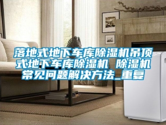 行业资讯落地式地下车库除湿机吊顶式地下车库除湿机 除湿机常见问题解决方法_重复