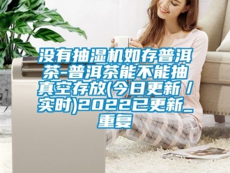 企业动态没有抽湿机如存普洱茶-普洱茶能不能抽真空存放(今日更新／实时)2022已更新_重复
