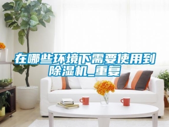 行业资讯在哪些环境下需要使用到除湿机_重复