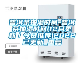 企业动态普洱茶抽湿时间-普洱茶抽湿时间(12月更新／今日推荐)2022已更新_重复