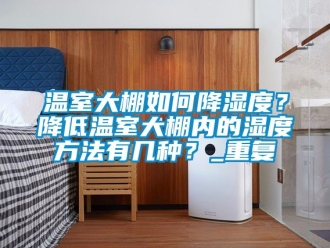 企业动态温室大棚如何降湿度？降低温室大棚内的湿度方法有几种？_重复