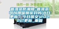 普洱茶防潮膜-普洱茶可以用保膜密封吗(8日更新／今日图文)2022已更新_重复