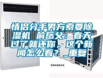 行业资讯情侣分手男方索要除湿机 前岳父：春天过了就还你。这个新闻怎么看？_重复