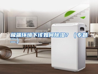 常见问题极端环境下该如何除湿？（专题二）