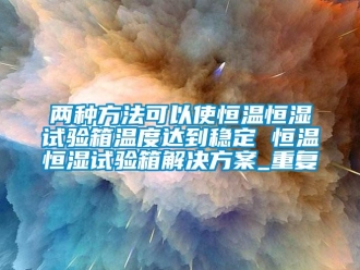 知识百科两种方法可以使恒温恒湿试验箱温度达到稳定 恒温恒湿试验箱解决方案_重复