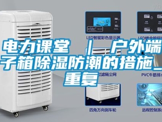 企业动态电力课堂 ｜ 户外端子箱除湿防潮的措施_重复