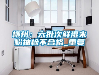 企业动态柳州：六批次鲜湿米粉抽检不合格_重复