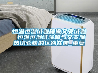 知识百科恒温恒湿试验箱做交变试验 恒温恒湿试验箱与交变湿热试验箱的区别在哪_重复