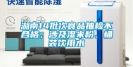 湖南14批次食品抽检不合格，涉及湿米粉、桶装饮用水