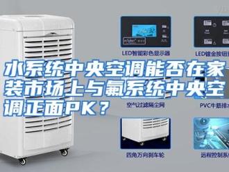 行业资讯水系统中央空调能否在家装市场上与氟系统中央空调正面PK？