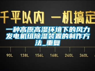 行业资讯一种高原高湿环境下的风力发电机组除湿装置的制作方法_重复