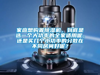 行业资讯家庭想购置除湿机，到底是选一个大功率的全家适用呢，还是买几个小功率的分散在不同房间好呢？